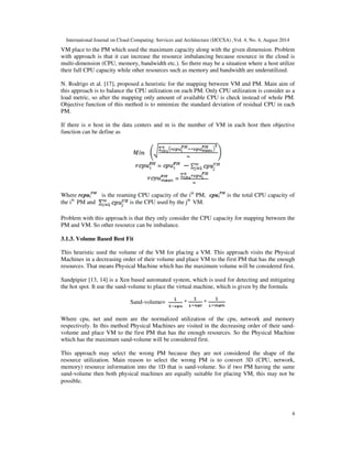 International Journal on Cloud Computing: Services and Architecture (IJCCSA) ,Vol. 4, No. 4, August 2014 
VM place to the PM which used the maximum capacity along with the given dimension. Problem 
with approach is that it can increase the resource imbalancing because resource in the cloud is 
multi-dimension (CPU, memory, bandwidth etc.). So there may be a situation where a host utilize 
their full CPU capacity while other resources such as memory and bandwidth are underutilized. 
N. Rodrigo et al. [17], proposed a heuristic for the mapping between VM and PM. Main aim of 
this approach is to balance the CPU utilization on each PM. Only CPU utilization is consider as a 
load metric, so after the mapping only amount of available CPU is check instead of whole PM. 
Objective function of this method is to minimize the standard deviation of residual CPU in each 
PM. 
If there is n host in the data centers and m is the number of VM in each host then objective 
function can be define as 
4 
=  
= 
PM is the reaming CPU capacity of the ith PM, cpui 
Where rcpui 
PM is the total CPU capacity of 
the ith PM and is the CPU used by the jth VM. 
Problem with this approach is that they only consider the CPU capacity for mapping between the 
PM and VM. So other resource can be imbalance. 
3.1.3. Volume Based Best Fit 
This heuristic used the volume of the VM for placing a VM. This approach visits the Physical 
Machines in a decreasing order of their volume and place VM to the first PM that has the enough 
resources. That means Physical Machine which has the maximum volume will be considered first. 
Sandpipier [13, 14] is a Xen based automated system, which is used for detecting and mitigating 
the hot spot. It use the sand-volume to place the virtual machine, which is given by the formula 
Sand-volume= * * 
Where cpu, net and mem are the normalized utilization of the cpu, network and memory 
respectively. In this method Physical Machines are visited in the decreasing order of their sand-volume 
and place VM to the first PM that has the enough resources. So the Physical Machine 
which has the maximum sand-volume will be considered first. 
This approach may select the wrong PM because they are not considered the shape of the 
resource utilization. Main reason to select the wrong PM is to convert 3D (CPU, network, 
memory) resource information into the 1D that is sand-volume. So if two PM having the same 
sand-volume then both physical machines are equally suitable for placing VM, this may not be 
possible. 
 