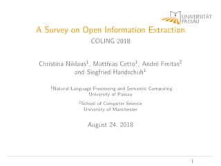 A Survey on Open Information Extraction
COLING 2018
Christina Niklaus1, Matthias Cetto1, André Freitas2
and Siegfried Handschuh1
1Natural Language Processing and Semantic Computing
University of Passau
2School of Computer Science
University of Manchester
August 24, 2018
1
 