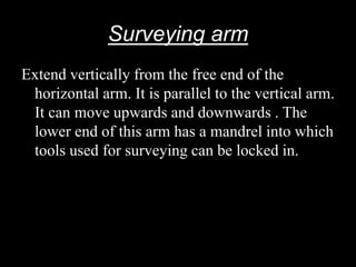 Surveying arm
Extend vertically from the free end of the
horizontal arm. It is parallel to the vertical arm.
It can move upwards and downwards . The
lower end of this arm has a mandrel into which
tools used for surveying can be locked in.
 