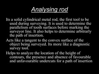 Analysing rod
Its a solid cylindrical metal rod, the first tool to be
used during surveying. It is used to determine the
parallelism of tooth surfaces before marking the
surveyor line. It also helps to determine arbitrarly
the path of insertion.
Acts like a tangent to the convex surface of the
object being surveyed. Its more like a diagnostic
survey tool.
Helps to analyze the location of the height of
contours, the presence and absence of favourable
and unfavourable undercuts for a path of insertion
 