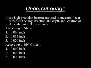 Undercut guage
It is a high precision instrument used to measure linear
dimension of any structure, the depth and location of
the undercut in 3 dimentions.
According to Stewart:
1. 0.010 inch
2. 0.015 inch
3. 0.020 inch
According to MC Craken:
1. 0.010 inch
2. 0.020 inch
3. 0.030 inch
 