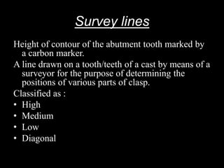 Survey lines
Height of contour of the abutment tooth marked by
a carbon marker.
A line drawn on a tooth/teeth of a cast by means of a
surveyor for the purpose of determining the
positions of various parts of clasp.
Classified as :
• High
• Medium
• Low
• Diagonal
 