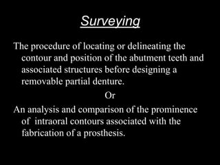 Surveying
The procedure of locating or delineating the
contour and position of the abutment teeth and
associated structures before designing a
removable partial denture.
Or
An analysis and comparison of the prominence
of intraoral contours associated with the
fabrication of a prosthesis.
 