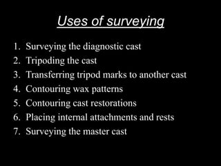 Uses of surveying
1. Surveying the diagnostic cast
2. Tripoding the cast
3. Transferring tripod marks to another cast
4. Contouring wax patterns
5. Contouring cast restorations
6. Placing internal attachments and rests
7. Surveying the master cast
 