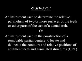 Surveyor
An instrument used to determine the relative
parallelism of two or more surfaces of the teeth
or other parts of the cast of a dental arch.
Or
An instrument used in the construction of a
removable partial denture to locate and
delineate the contours and relative positions of
abutment teeth and associated structures.(GPT)
 