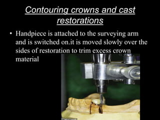 Contouring crowns and cast
restorations
• Handpiece is attached to the surveying arm
and is switched on.it is moved slowly over the
sides of restoration to trim excess crown
material
 