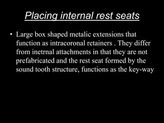 Placing internal rest seats
• Large box shaped metalic extensions that
function as intracoronal retainers . They differ
from inetrnal attachments in that they are not
prefabricated and the rest seat formed by the
sound tooth structure, functions as the key-way
 