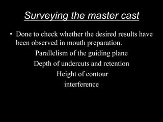 Surveying the master cast
• Done to check whether the desired results have
been observed in mouth preparation.
Parallelism of the guiding plane
Depth of undercuts and retention
Height of contour
interference
 