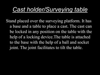 Cast holder/Surveying table
Stand placed over the surveying platform. It has
a base and a table to place a cast. The cast can
be locked in any position on the table with the
help of a locking device.The table is attached
to the base with the help of a ball and socket
joint. The joint facilitates to tilt the table.
 