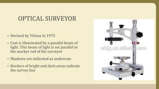 OPTICAL SURVEYOR
• Devised by Yilmaz in 1975
• Cast is illuminated by a parallel beam of
light. This beam of light is set parallel to
the marker rod of the surveyor
• Shadows are indicated as undercuts
• Borders of bright and dark areas indicate
the survey line
 