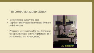 3D COMPUTER AIDED DESIGN
• Electronically survey the cast.
• Depth of undercut is determined from the
definitive cast.
• Programs were written for this technique
using mathematic software (MatLab; The
Math Works, Inc, Natick, Mass)
 