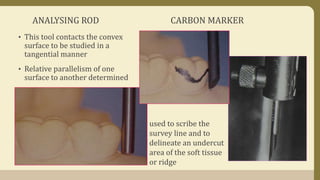 ANALYSING ROD CARBON MARKER
• This tool contacts the convex
surface to be studied in a
tangential manner
• Relative parallelism of one
surface to another determined
used to scribe the
survey line and to
delineate an undercut
area of the soft tissue
or ridge
 