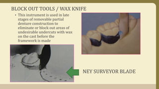 BLOCK OUT TOOLS / WAX KNIFE
• This instrument is used in late
stages of removable partial
denture construction to
eliminate or block out areas of
undesirable undercuts with wax
on the cast before the
framework is made
NEY SURVEYOR BLADE
 