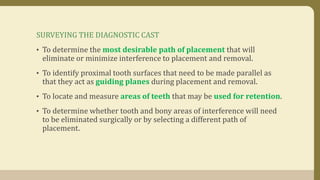 SURVEYING THE DIAGNOSTIC CAST
• To determine the most desirable path of placement that will
eliminate or minimize interference to placement and removal.
• To identify proximal tooth surfaces that need to be made parallel as
that they act as guiding planes during placement and removal.
• To locate and measure areas of teeth that may be used for retention.
• To determine whether tooth and bony areas of interference will need
to be eliminated surgically or by selecting a different path of
placement.
 