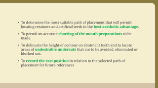• To determine the most suitable path of placement that will permit
locating retainers and artificial teeth to the best aesthetic advantage.
• To permit an accurate charting of the mouth preparations to be
made.
• To delineate the height of contour on abutment teeth and to locate
areas of undesirable undercuts that are to be avoided, eliminated or
blocked out.
• To record the cast position in relation to the selected path of
placement for future references
 