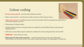 Colour coding
• Brown crayon pencil - out line the metallic portion.
• Blue crayon pencil - out line the acrylic portion of the denture base.
• Red crayon pencil - to indicate areas on the teeth that will be prepared,recontoured or
relieved./required action .
• Placement of tripod marks
• Surfaces that must be recountoured are outlined red and filled with evenly spaced
diagonal lines
• Soft tissue areas that require relief are outlined in red accompanied by word relief
• Solid red - rests and rest seats.
• Black pencil and carbon marker - used to denote the survey lines and enter
information on the base of the cast-tooth replacement,type of clasp,depth of undercut
 