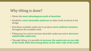 Why tilting is done?
• Obtain the most advantageous path of insertion
• Establish a more desirable undercut on other teeth involved in the
design.
• Distribute available undercuts to produce more uniform retention
throughout the available teeth
• Tilting may be used to increase desirable undercuts and to decrease
undesirable undercuts.
• Through tilting, it is possible to increase the undercuts on one side
of the tooth while decreasing them on the other side of the tooth
 