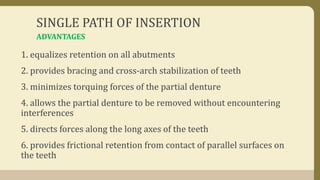 SINGLE PATH OF INSERTION
1. equalizes retention on all abutments
2. provides bracing and cross-arch stabilization of teeth
3. minimizes torquing forces of the partial denture
4. allows the partial denture to be removed without encountering
interferences
5. directs forces along the long axes of the teeth
6. provides frictional retention from contact of parallel surfaces on
the teeth
ADVANTAGES
 