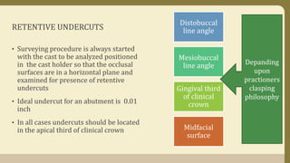 RETENTIVE UNDERCUTS
• Surveying procedure is always started
with the cast to be analyzed positioned
in the cast holder so that the occlusal
surfaces are in a horizontal plane and
examined for presence of retentive
undercuts
• Ideal undercut for an abutment is 0.01
inch
• In all cases undercuts should be located
in the apical third of clinical crown
Distobuccal
line angle
Mesiobuccal
line angle
Gingival third
of clinical
crown
Midfacial
surface
Depanding
upon
practioners
clasping
philosophy
 