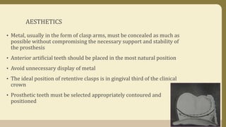 AESTHETICS
• Metal, usually in the form of clasp arms, must be concealed as much as
possible without compromising the necessary support and stability of
the prosthesis
• Anterior artificial teeth should be placed in the most natural position
• Avoid unnecessary display of metal
• The ideal position of retentive clasps is in gingival third of the clinical
crown
• Prosthetic teeth must be selected appropriately contoured and
positioned
 
