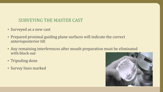 SURVEYING THE MASTER CAST
• Surveyed as a new cast
• Prepared proximal guiding plane surfaces will indicate the correct
anterioposterior tilt
• Any remaining interferences after mouth preparation must be eliminated
with block out
• Tripoding done
• Survey lines marked
 