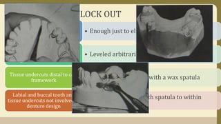 ARBITRARY BLOCK OUT
• Enough just to eliminate gingival creviceAll gingival crevices
• Leveled arbitrarily with wax spatula
Gross tissue undercuts situated
below areas involved in the
design of denture framework
• Smoothed arbitrarily with a wax spatulaTissue undercuts distal to cast
framework
• Filled and tapered with spatula to within
upper third of crown
Labial and buccal tooth and
tissue undercuts not involved in
denture design
 