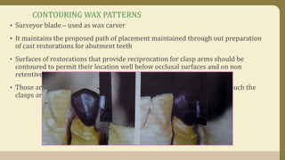 CONTOURING WAX PATTERNS
• Surveyor blade – used as wax carver
• It maintains the proposed path of placement maintained through out preparation
of cast restorations for abutment teeth
• Surfaces of restorations that provide reciprocation for clasp arms should be
contoured to permit their location well below occlusal surfaces and on non
retentive areas
• Those areas that provide retention for clasp arms should be contoured such the
clasps are placed in the cervical third of the crown
 