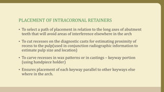PLACEMENT OF INTRACORONAL RETAINERS
• To select a path of placement in relation to the long axes of abutment
teeth that will avoid areas of interference elsewhere in the arch
• To cut recesses on the diagnostic casts for estimating proximity of
recess to the pulp(used in conjunction radiographic information to
estimate pulp size and location)
• To carve recesses in wax patterns or in castings – keyway portion
(using handpiece holder)
• Ensures placement of each keyway parallel to other keyways else
where in the arch.
 