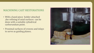 MACHINING CAST RESTORATIONS
• With a hand piece holder attached
,the refining of axial surfaces can be
done with a suitable cylindrical
carborundum point.
• Proximal surfaces of crowns and inlays
to serve as guiding planes.
 