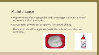 Maintenance
• Wipe the base of surveying table and surveying platform with alcohol
or acetone soaked gauze pad.
• Acrylic resin powder can be sprayed for smooth gliding.
• Machine oil should be applied to vertical arm before and after use,
each time.
 