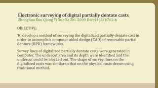Electronic surveying of digital partially dentate casts
Zhonghua Kou Qiang Yi Xue Za Zhi. 2009 Dec;44(12):763-6
OBJECTIVE:
To develop a method of surveying the digitalized partially dentate cast in
order to accomplish computer aided design (CAD) of removable partial
denture (RPD) frameworks.
Survey lines of digitalized partially dentate casts were generated in
computer. The undercut area and its depth were identified and the
undercut could be blocked out. The shape of survey lines on the
digitalized casts was similar to that on the physical casts drawn using
traditional method.
 