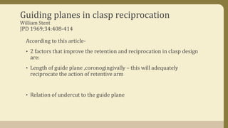 Guiding planes in clasp reciprocation
William Stent
JPD 1969;34:408-414
According to this article-
• 2 factors that improve the retention and reciprocation in clasp design
are:
• Length of guide plane ,coronogingivally – this will adequately
reciprocate the action of retentive arm
• Relation of undercut to the guide plane
 