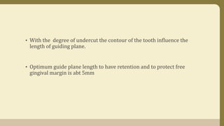 • With the degree of undercut the contour of the tooth influence the
length of guiding plane.
• Optimum guide plane length to have retention and to protect free
gingival margin is abt 5mm
 