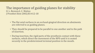 The importance of guiding planes for stability
O. L. Bezzon,G. C. Mattos
J Prosthet Dent 2002;83:412-18
• The flat axial surfaces in an occlusal-gingival direction on abutments
are referred to as guiding planes.
• They should be prepared to be parallel to one another and to the path
of insertion.
• During insertion, the rigid parts of the prosthesis contact with these
surfaces, which direct the movement of the RPD until it is seated
securely in the predetermined terminal position in the mouth.
 