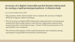 Accuracy of a digital removable partial denture fabricated
by casting a rapid prototyped pattern: A clinical study
Lee et.al J Prosthet Dent 2017
• The purpose of this clinical study was to analyze the accuracy of digital
RPDs by using the replica technique.
• The fit accuracy of digital RPDs fabricated using electronic surveying was
analyzed by fabricating replicas with silicone registration material and
measuring with a stereomicroscope. A total of 348 measurements in 10
participants were analyzed.
• The internal discrepancy of the metal framework was evaluated among
participants using different Kennedy classifications.
 