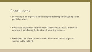 Conclusions
• Surveying is an important and indispensable step in designing a cast
partial denture.
• Continued ergonomic refinement of the surveyor should ensure its
continued use during the treatment planning process.
• Intelligent use of the procedure will allow us to render superior
service to the patient.
 