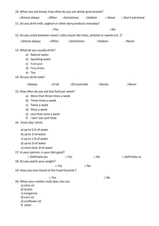 10. When you eat bread, how often do you eat whole-grain breads?
  □Almost always         □Often      □Sometimes        □Seldom        □ Never      □ Don’t eat bread
11. Do you drink milk, yoghurt or other dairy products everyday?
                             □Yes                                          □No
12. Do you snack between meals ( salty snacks like chips, pretzels or sweets ect. )?
   □Almost always         □Often         □Sometimes            □Seldom                 □Never

13. What do you usually drink?
        a) Natural water
        b) Sparkling water
        c) Fruit juice
        d) Fizzy drinks
        e) Tea
14. Do you drink soda?

        □Always             □A lot        □Occasionally          □Rarely                □Never

15. How often do you eat fast food per week?
       a) More than three times a week
       b) Three times a week
       c) Twice a week
       d) Once a week
       e) Less than once a week
       f) I don’ eat such food
16. Every day I drink:

     a) up to 0.5l of water
     b) up to 1l of water
     c) up to 1.5l of water
     d) up to 2l of water
     e) more than 2l of water
17. In your opinion, is your diet good?
          □ Definitely yes              □ Yes                □ No                  □ Definitely no
18. Do you watch your weight?
                                □ Yes                 □ No
19. Have you ever heard of the Food Pyramid ?

                       □ Yes                                         □ No
20. When your mother cook does she use:
    a) olive oil
    b) butter
    c) margarine
    d) corn oil
    e) sunflower oil
    f) other
 