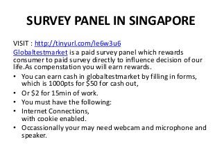 SURVEY PANEL IN SINGAPORE
VISIT : http://tinyurl.com/le6w3u6
Globaltestmarket is a paid survey panel which rewards
consumer to paid survey directly to influence decision of our
life.As compenstation you will earn rewards.
• You can earn cash in globaltestmarket by filling in forms,
which is 1000pts for $50 for cash out,
• Or $2 for 15min of work.
• You must have the following:
• Internet Connections,
with cookie enabled.
• Occassionally your may need webcam and microphone and
speaker.
 