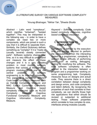Jun. 30                                 IJASCSE Vol 1 Issue 1 2012



           A LITRERATURE SURVEY ON VARIOUS SOFTWARE COMPLEXITY
                                MEASURES
                       1
                           Anurag Bhatnagar, 2Nikhar Tak ,3Shweta Shukla


Abstract - Latin word “complexus”,                   Keyword – Software complexity, Code
which signifies "entwined", "twisted                 based complexity measures, cognitive
together". This may be interpreted in                based complexity measures.
the following way - in order to have a
complex we need two or more
components, which are joined in such a                  1. INTRODUCTION TO
way that it is difficult to separate them.                 COMPLEXITY
Similarly, the Oxford Dictionary defines
                                                     Complexity is defined by the execution
something as "complex" if it is "made of
                                                     time and storage required to perform
(usually several) closely connected
                                                     the computation. When the interacting
parts". Software systems change over
                                                     system is a programmer, complexity is
time, so it is very difficult to understand
                                                     defined by the difficulty of performing
and measure the effect of these
                                                     tasks such as coding, debugging,
changes and it is a very complex
                                                     testing, or modifying the software. The
problem in most modern software
                                                     term software complexity is often
systems that consist of thousands of
                                                     applied to the interaction between a
program modules. Thus one of the
                                                     program and a programmer working on
central      problems        in     software
                                                     some programming task. Complexity
engineering is its inherited complexity.
                                                     measures focus on designs and actual
This paper is a survey on different
                                                     code. They assume there is a direct
Code based complexity measures such
                                                     correlation between design complexity
as Halsted Complexity Measure and
                                                     and design errors, and code complexity
MAC Cabe’s Cyclomatic Complexity
                                                     and latent defects. By recognizing the
Measure       and      Cognitive      based
                                                     properties of each that correlate to their
complexity measures such as KLCID
                                                     complexity, we can identify those high
Complexity        Measure,         Cognitive
                                                     risk applications that either should be
Functional Complexity Measure and
                                                     revised or subjected to additional
Cognitive      Information       Complexity
                                                     testing. Those software properties
Measure.
                                                     which correlate to how complex its size,
                                                     interfaces among modules (usually


                                                    1
 