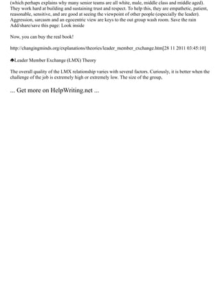 (which perhaps explains why many senior teams are all white, male, middle class and middle aged).
They work hard at building and sustaining trust and respect. To help this, they are empathetic, patient,
reasonable, sensitive, and are good at seeing the viewpoint of other people (especially the leader).
Aggression, sarcasm and an egocentric view are keys to the out group wash room. Save the rain
Add/share/save this page: Look inside
Now, you can buy the real book!
http://changingminds.org/explanations/theories/leader_member_exchange.htm[28 11 2011 03:45:10]
Leader Member Exchange (LMX) Theory
The overall quality of the LMX relationship varies with several factors. Curiously, it is better when the
challenge of the job is extremely high or extremely low. The size of the group,
... Get more on HelpWriting.net ...
 