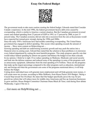 Essay On Federal Budget
The government needs to take more caution creating the federal budget. Edwards stated that Consider
Canada s experience. In the mid 1990s, the federal government faced a debt crisis caused by
overspending, which is similar to America s current situation. But the Canadian government reversed
course and slashed spending from 23 percent of GDP in 1993, to 17 percent by 2000, to just 15
percent today. The Canadian economy did not sink into a recession from the cuts as Keynesians would
have expected but instead grew strongly during the 1990s and 2000s.
Since the early 1950 s Americans have had trouble controlling overspending. The United States
government has engaged in deficit spending. This occurs when spending exceeds the amount of
income ... Show more content on Helpwriting.net ...
Growing spending and debt are undermining economic growth and may push the nation into a
financial crisis in coming years. Edward then stated that the solution to these problems is to downsize
every federal department by cutting the most harmful programs. This study proposes specific cuts that
would reduce federal spending by almost one quarter and balance the budget in less than a decade.
In my opinion, I think he is right. If we reduce spending on Medicare, Medicaid, and social security
and look into the defense expenses and reduced some of the spendings in some of the programs such
as unnecessary equipment, submarines from the total spending of 4.4 trillion. These are the programs
that make up the largest percentage compared to the other programs such as education, international
aid, and foreign aid when the government cuts some of the programs mentioned above, it will help
balance the budget.
Cutting down individual taxes will generate more employment and will help generate more money, it
will create more tax revenue, according to Mike DeBones, from House Passes 2018 Budget, Taking a
Crucial Step toward Tax Overhaul. He states that Our budget specifically paves the way for pro
growth tax reform that will reduce taxes for middle class Americans and free up American businesses
to grow and hire, House Budget Committee Chairman Diane Black (R Tenn.) said during floor debate
Wednesday. I agree if the tax is
... Get more on HelpWriting.net ...
 