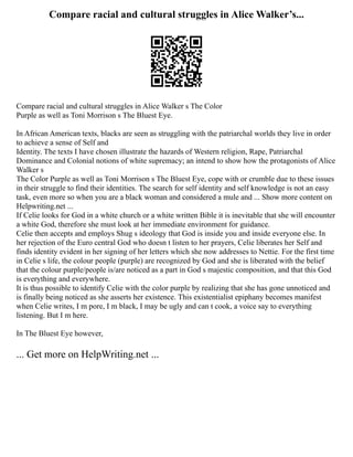 Compare racial and cultural struggles in Alice Walker’s...
Compare racial and cultural struggles in Alice Walker s The Color
Purple as well as Toni Morrison s The Bluest Eye.
In African American texts, blacks are seen as struggling with the patriarchal worlds they live in order
to achieve a sense of Self and
Identity. The texts I have chosen illustrate the hazards of Western religion, Rape, Patriarchal
Dominance and Colonial notions of white supremacy; an intend to show how the protagonists of Alice
Walker s
The Color Purple as well as Toni Morrison s The Bluest Eye, cope with or crumble due to these issues
in their struggle to find their identities. The search for self identity and self knowledge is not an easy
task, even more so when you are a black woman and considered a mule and ... Show more content on
Helpwriting.net ...
If Celie looks for God in a white church or a white written Bible it is inevitable that she will encounter
a white God, therefore she must look at her immediate environment for guidance.
Celie then accepts and employs Shug s ideology that God is inside you and inside everyone else. In
her rejection of the Euro central God who doesn t listen to her prayers, Celie liberates her Self and
finds identity evident in her signing of her letters which she now addresses to Nettie. For the first time
in Celie s life, the colour people (purple) are recognized by God and she is liberated with the belief
that the colour purple/people is/are noticed as a part in God s majestic composition, and that this God
is everything and everywhere.
It is thus possible to identify Celie with the color purple by realizing that she has gone unnoticed and
is finally being noticed as she asserts her existence. This existentialist epiphany becomes manifest
when Celie writes, I m pore, I m black, I may be ugly and can t cook, a voice say to everything
listening. But I m here.
In The Bluest Eye however,
... Get more on HelpWriting.net ...
 
