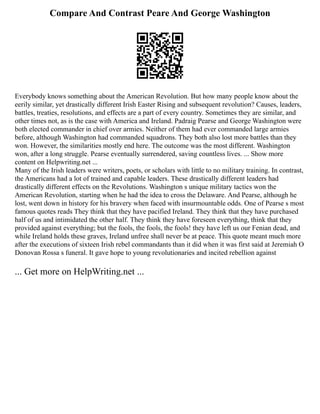 Compare And Contrast Peare And George Washington
Everybody knows something about the American Revolution. But how many people know about the
eerily similar, yet drastically different Irish Easter Rising and subsequent revolution? Causes, leaders,
battles, treaties, resolutions, and effects are a part of every country. Sometimes they are similar, and
other times not, as is the case with America and Ireland. Padraig Pearse and George Washington were
both elected commander in chief over armies. Neither of them had ever commanded large armies
before, although Washington had commanded squadrons. They both also lost more battles than they
won. However, the similarities mostly end here. The outcome was the most different. Washington
won, after a long struggle. Pearse eventually surrendered, saving countless lives. ... Show more
content on Helpwriting.net ...
Many of the Irish leaders were writers, poets, or scholars with little to no military training. In contrast,
the Americans had a lot of trained and capable leaders. These drastically different leaders had
drastically different effects on the Revolutions. Washington s unique military tactics won the
American Revolution, starting when he had the idea to cross the Delaware. And Pearse, although he
lost, went down in history for his bravery when faced with insurmountable odds. One of Pearse s most
famous quotes reads They think that they have pacified Ireland. They think that they have purchased
half of us and intimidated the other half. They think they have foreseen everything, think that they
provided against everything; but the fools, the fools, the fools! they have left us our Fenian dead, and
while Ireland holds these graves, Ireland unfree shall never be at peace. This quote meant much more
after the executions of sixteen Irish rebel commandants than it did when it was first said at Jeremiah O
Donovan Rossa s funeral. It gave hope to young revolutionaries and incited rebellion against
... Get more on HelpWriting.net ...
 