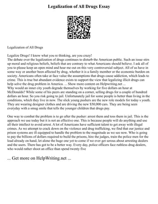 Legalization of All Drugs Essay
Legalization of All Drugs
Legalize Drugs! I know what you re thinking, are you crazy!
The debate over the legalization of drugs continues to disturb the American public. Such an issue stirs
up moral and religious beliefs, beliefs that are contrary to what Americans should believe. I ask all of
you to please keep an open mind and hear me out on this very controversial subject. All of us have in
some way or another been affected by drug, whether it is a family member or the economic burden on
society. Americans often take at face value the assumptions that drugs cause addiction, which leads to
crime. This is true but abundant evidence exists to support the view that legalizing illicit drugs can
help solve the drug problem in America. ... Show more content on Helpwriting.net ...
Why would an inner city youth degrade themselves by working for five dollars an hour at
McDonalds? While some of his peers are standing on a corner, selling drugs for a couple of hundred
dollars an hour. So you risk going to jail. Unfortunately jail for some people is better than living in the
conditions, which they live in now. The slick young pushers are the new role models for today s youth.
They are wearing designer clothes and are driving the new $50,000 cars. They are being seen
everyday with a smug smile that tells the younger children that drugs pay.
One way to combat the problem is to go after the pusher: arrest them and toss them in jail. This is the
approach we use today but it is not an effective one. This is because people will do anything and use
all their intellect to avoid arrest. A lot of Americans have sufficient talent to get away with illegal
crimes. As we attempt to crack down on the violence and drug trafficking, we find that our justice and
prison systems are ill equipped to handle the problem to the magnitude as we see now. Who is going
to pay the billions of dollars required to build the prisons, hire the judges, train the police men for the
load already on hand, let alone the huge one yet to come if we ever get serous about arresting dealers
and the users. There has got to be a better way. Every day, police officers face ruthless drug dealers,
who would rather shoot an office than spend twenty five
... Get more on HelpWriting.net ...
 