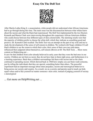 Essay On The Doll Test
After Martin Luther King Jr. s assassination, white people did not understand what African Americans
had to go through during this time. The main issue was the disconnection between what whites knew
about the racism and what the black had experienced. The Doll Test implemented by the two Doctors
Kenneth and Mamie Clark were interviewing throughout this experience African American children
who could choose between four different types of skin colored dolls. The alarming results were that
the majority of children prefer to choose the white doll, which they indicate as something good and
positive. Dr. Kenneth Clark recalled: The Dolls Test was an attempt on the part of my wife and me to
study the development of the sense of self esteem in children. We worked with Negro children I ll call
black children to see the extent to which their color, their sense of their own race and status,
influenced their judgment about themselves, self esteem (Brown at 60: The Doll Test). ... Show more
content on Helpwriting.net ...
It can t be that children from color already believed in early years that they were the bad ones in our
society. Children are not born as racist, they do not have hate in them right away, and furthermore it is
a learning experience. Back then a children surroundings fed them with racism and so the chain
continued in spreading racism. Elliott showed back in 1968 how simply you can brain wash someone,
just by telling the individuals that they are special, something better than others. The powerful
experiment had an important message about inner prejudice, racism and stereotypical behavior to
bring across our society and country. As a result, we as a society and parents need to teach our kids
equal values and to like yourself no matter someone s skin color, instead of judging yourself of society
s stereotypical
... Get more on HelpWriting.net ...
 