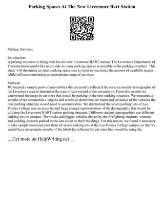Parking Spaces At The New Livermore Bart Station
Parking Statistics
Introduction
A parking structure is being built for the new Livermore BART station. The Livermore Department of
Transportation would like to provide as many parking spaces as possible in the parking structure. This
study will determine an ideal parking space size in order to maximize the amount of available spaces
while still accommodating an appropriate range of car sizes.
Methods
We located a sample pool of automobiles that accurately reflected the socio economic demographic of
the Livermore area to determine the type of cars owned in the community. From this sample we
determined the range in car sizes that would be parking in the new parking structure. We measured a
sample of the automobile s lengths and widths to determine the mean and deviation of the vehicles the
new parking structure would need to accommodate. We determined the seven parking lots of Las
Positas College was an accurate and large enough representation of the demographic that would be
utilizing the Livermore BART station parking structure. Different student demographics use different
parking lots on campus. The trucks and bigger vehicles driven by the firefighting students, veterans
and welding students parked in the lots closer to their buildings. For this reason, we found it necessary
to take sample measurements from all seven parking lots at the Las Positas College campus so that we
would have an accurate sample of the lifestyles reflected by car sizes that would be using the
... Get more on HelpWriting.net ...
 