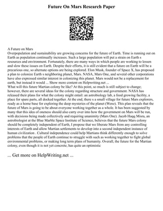 Future On Mars Research Paper
A Future on Mars
Overpopulation and sustainability are growing concerns for the future of Earth. Time is running out on
Earth as population continually increases. Such a large population will put a strain on Earth s
resources and environment. Fortunately, there are many ways in which people are working to lessen
and slow these issues on Earth. Despite their efforts, it is still evident that a future on Earth will be a
precarious one, so alternate options are being explored. Elon Musk, founder of Space X, has proposed
a plan to colonize Earth s neighboring planet, Mars. NASA, Mars One, and several other corporations
have also expressed similar interest in colonizing this planet. Mars would not be a replacement for
earth, but instead it would ... Show more content on Helpwriting.net ...
What will this future Martian colony be like? At this point, so much is still subject to change;
however, there are several ideas for the colony regarding structure and government. NASA has
released their plans for what the colony might entail: an astrobiology lab, a food growing facility, a
place for spare parts, all docked together. At the end, there s a small village for future Mars explorers,
ready as a home base for exploring the deep mysteries of the planet (Wenz). This plan reveals that the
future of Mars is going to be about everyone working together as a whole. It has been suggested by
many that this idea of oneness should also carry over into how the government on Mars will be run,
with decisions being made collectively and requiring unanimity (Mars One). Jacob Haqq Misra, an
astrobiologist at the Blue Marble Space Institute of Science, believes that the future Mars colony
should be completely independent of Earth, I propose that we liberate Mars from any controlling
interests of Earth and allow Martian settlements to develop into a second independent instance of
human civilization . Cultural independence could help Martians think differently enough to solve
problems that the people of Earth continue to struggle with such as working together to fight global
environmental problems, or making long term plans of humanity. Overall, the future for the Martian
colony, even though it is not yet concrete, has quite an optimistic
... Get more on HelpWriting.net ...
 