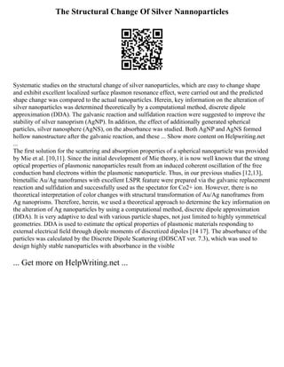The Structural Change Of Silver Nannoparticles
Systematic studies on the structural change of silver nanoparticles, which are easy to change shape
and exhibit excellent localized surface plasmon resonance effect, were carried out and the predicted
shape change was compared to the actual nanoparticles. Herein, key information on the alteration of
silver nanoparticles was determined theoretically by a computational method, discrete dipole
approximation (DDA). The galvanic reaction and sulfidation reaction were suggested to improve the
stability of silver nanoprism (AgNP). In addition, the effect of additionally generated spherical
particles, silver nanosphere (AgNS), on the absorbance was studied. Both AgNP and AgNS formed
hollow nanostructure after the galvanic reaction, and these ... Show more content on Helpwriting.net
...
The ﬁrst solution for the scattering and absorption properties of a spherical nanoparticle was provided
by Mie et al. [10,11]. Since the initial development of Mie theory, it is now well known that the strong
optical properties of plasmonic nanoparticles result from an induced coherent oscillation of the free
conduction band electrons within the plasmonic nanoparticle. Thus, in our previous studies [12,13],
bimetallic Au/Ag nanoframes with excellent LSPR feature were prepared via the galvanic replacement
reaction and sulfidation and successfully used as the spectator for Co2+ ion. However, there is no
theoretical interpretation of color changes with structural transformation of Au/Ag nanoframes from
Ag nanoprisms. Therefore, herein, we used a theoretical approach to determine the key information on
the alteration of Ag nanoparticles by using a computational method, discrete dipole approximation
(DDA). It is very adaptive to deal with various particle shapes, not just limited to highly symmetrical
geometries. DDA is used to estimate the optical properties of plasmonic materials responding to
external electrical ﬁeld through dipole moments of discretized dipoles [14 17]. The absorbance of the
particles was calculated by the Discrete Dipole Scattering (DDSCAT ver. 7.3), which was used to
design highly stable nanoparticles with absorbance in the visible
... Get more on HelpWriting.net ...
 