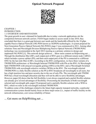 Optical Network Proposal
CHAPTER 1
INTRODUCTION
1.1 OVERVIEW AND MOTIVATION
The great growth in user s demand for bandwidth due to today s network applications stir the
competition between network carriers. FSAN began studies to access needs in late 2010, they
concluded that there is a great gap between user needs and the bandwidth offered by the 10 gbps
capable Passive Optical Network (10G PON known as XGPON) technologies. A system proposal for
Next Generation Passive Optical Network (NG PON2) stage 2 was commenced in 2011. Among other
solutions Time and Wavelength Division Multiplexing Passive Optical Network (TWDM PON)
technology was recommended at the April 2012 meeting as a primary solution to design and
implement NG PON2 [1]. This network design achieves ... Show more content on Helpwriting.net ...
Through the distribution fiber (DF), each output port of RN1 goes to a different remote node 2 (RN2)
which includes a power splitter (PS), and then each output port of the PS is connected to a different
ONU by the last mile fiber (LMF). According to the RN1 configuration, we have three variants of a
TWDM PON architecture: a) Wavelength Selected TWDM PON with PSs at the RN1; b) Wavelength
Split TWDM PON with arrayed waveguide grating (AWG) at the RN1; and c) Wavelength Switched
TWDM PON with wavelength selective switches (WSSs) at the RN1. The wavelength selected
TWDM PON is a fully flexible solution as the PS at RN1 broadcasts all wavelengths to all users, but
has a high insertion loss and poor security due to the use of only PSs. The wavelength split TWDM
PON has a fixed wavelength allocation and thus will not be able to serve flexibility advantages.
However, paper [4] shows that the full flexibility is not always required and a partial flexible solution
can already give several advantages of flexibility. Overcoming the drawbacks of both wavelength
selected and wavelength split, paper [5] proposed such a partially flexible solution with a WSS in
RN1, which we refer as the wavelength switched TWDM PON.
To address some of the challenges related to the future high capacity transport networks, a particular
communication system should mainly focus on three major areas (i.e., impact of traffic locality on the
network infrastructure, cost versus reliability of future
... Get more on HelpWriting.net ...
 