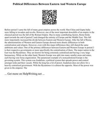 Political Differences Between Eastern And Western Europe
Before period 3 came the fall of many great empires across the world. Han China and Gupta India
were falling to invaders and revolts. However, one of the most important downfalls of an empire in the
classical period was the fall of the Roman Empire. Due to many contributing factors, Rome broke
apart towards the end of period 2 and changed the entirety of Europe and the Middle East. This fall
more importantly increased the divide between Eastern and Western Europe. After the fall of Rome,
the administrations of Western and Eastern Europe showed more drastic differences in both
centralization and religion. However, even with this major differences they still shared the same
ambitions and values. One of the primary differences between Eastern and Western Europe in period 3
is their respective governments or more specifically the centralization of them. The major nation in the
East was the Byzantines. They are known for being extremely centralized and having a very large
bureaucracy. While on the other hand, Western Europe was split into many smaller areas and states,
each having very loose organization. The paramount example of a noncentralized Europe is the
governing system. This system was feudalism, a political system that spreads power and control
amongst lords and their vassals. While the king has a lot of power, feudalism does not allow for a
heavily centralized government. With the Byzantines it is almost the opposite. Most of the power was
given to the emperor. The
... Get more on HelpWriting.net ...
 